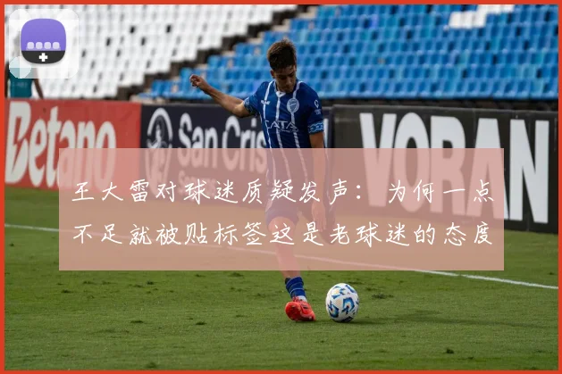 王大雷对球迷质疑发声：为何一点不足就被贴标签这是老球迷的态度吗