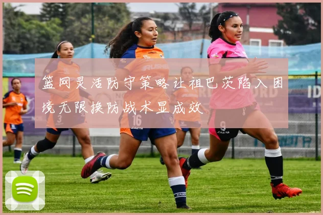 篮网灵活防守策略让祖巴茨陷入困境无限换防战术显成效