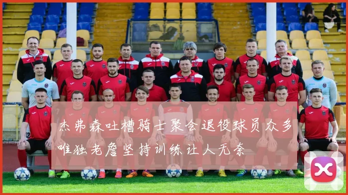 杰弗森吐槽骑士聚会退役球员众多唯独老詹坚持训练让人无奈