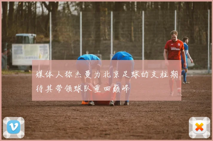 媒体人称杰曼为北京足球的支柱期待其带领球队重回巅峰