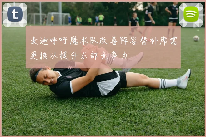 麦迪呼吁魔术队改善阵容替补席需更换以提升东部竞争力