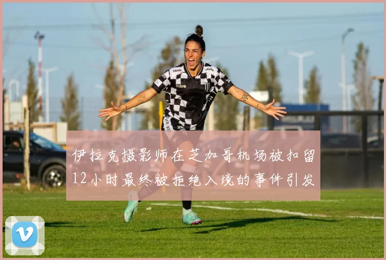 伊拉克摄影师在芝加哥机场被扣留12小时最终被拒绝入境的事件引发关注