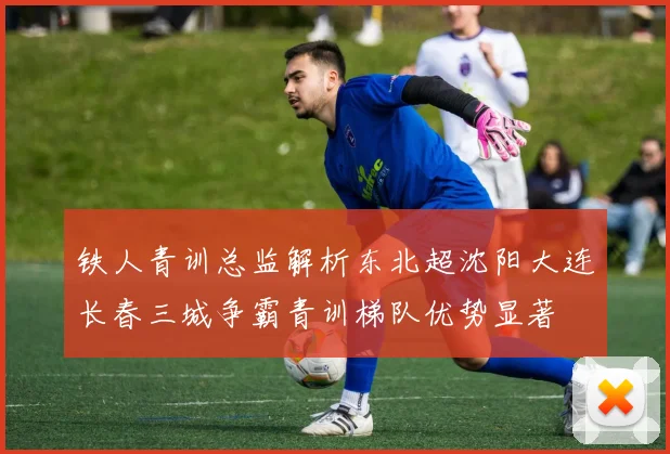 铁人青训总监解析东北超沈阳大连长春三城争霸青训梯队优势显著