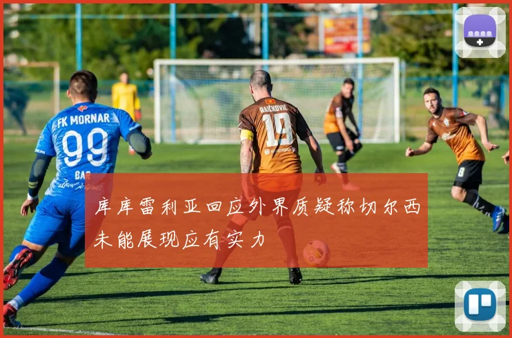 库库雷利亚回应外界质疑称切尔西未能展现应有实力