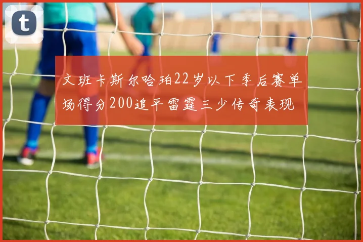 文班卡斯尔哈珀22岁以下季后赛单场得分200追平雷霆三少传奇表现