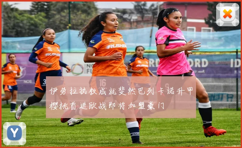 伊劳拉执教成就斐然巴列卡诺升甲樱桃首进欧战即将加盟豪门