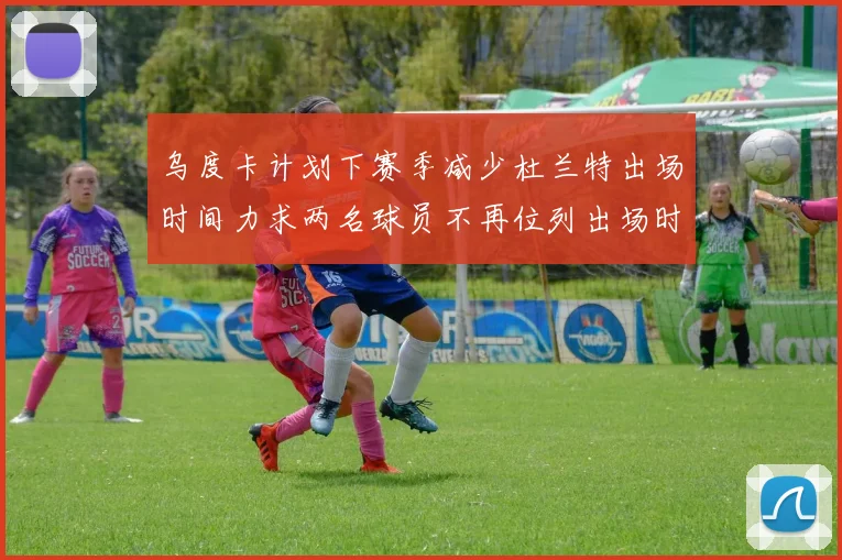 乌度卡计划下赛季减少杜兰特出场时间力求两名球员不再位列出场时间前五