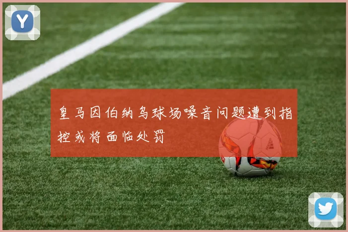 皇马因伯纳乌球场噪音问题遭到指控或将面临处罚