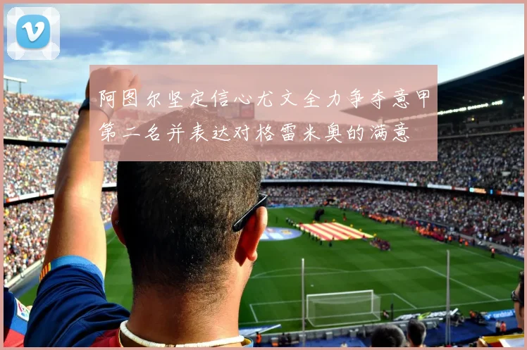 阿图尔坚定信心尤文全力争夺意甲第二名并表达对格雷米奥的满意