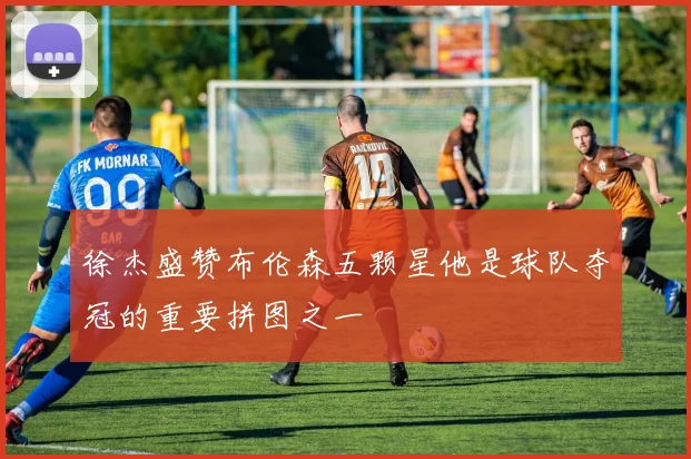 徐杰盛赞布伦森五颗星他是球队夺冠的重要拼图之一
