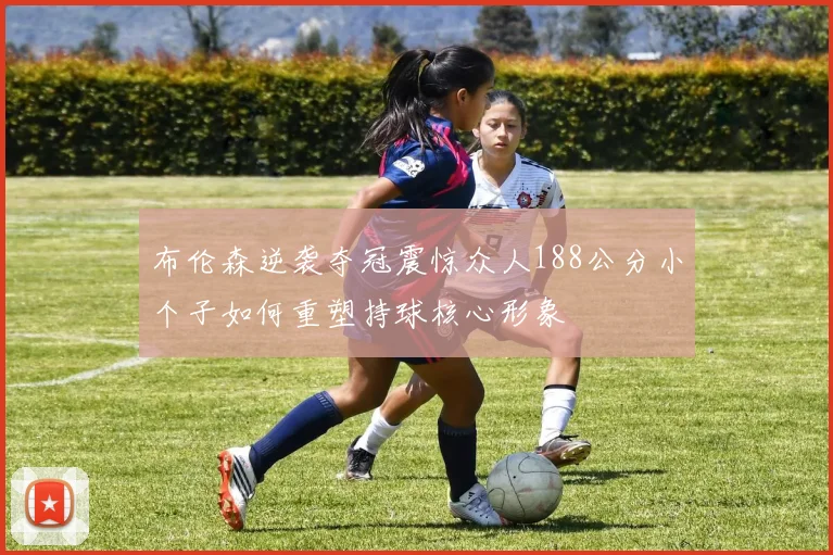 布伦森逆袭夺冠震惊众人188公分小个子如何重塑持球核心形象