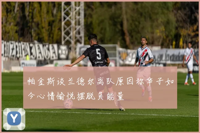 帕金斯谈兰德尔离队原因称华子如今心情愉悦摆脱负能量