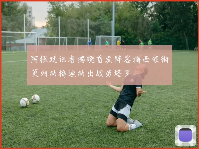 阿根廷记者揭晓首发阵容梅西领衔莫利纳梅迪纳出战劳塔罗
