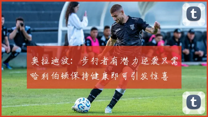 奥拉迪波：步行者有潜力逆袭只需哈利伯顿保持健康即可引发惊喜