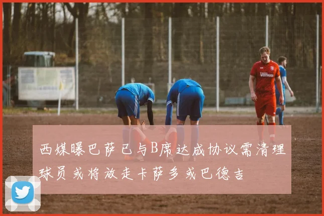 西媒曝巴萨已与B席达成协议需清理球员或将放走卡萨多或巴德吉