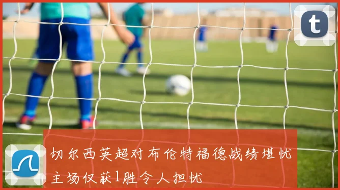 切尔西英超对布伦特福德战绩堪忧主场仅获1胜令人担忧