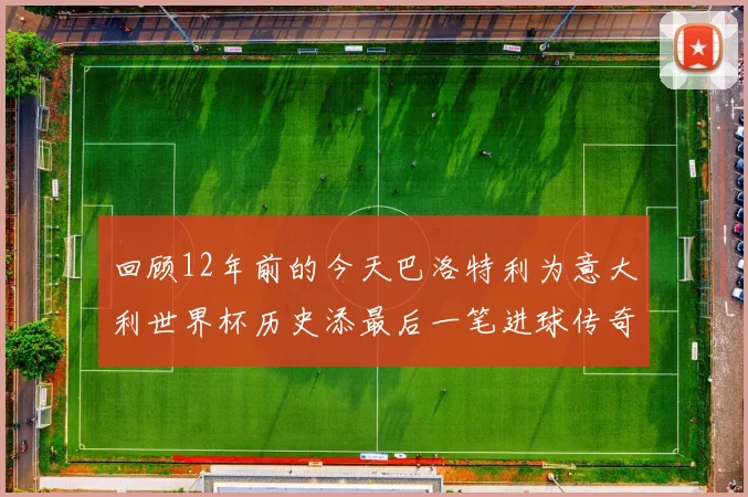 回顾12年前的今天巴洛特利为意大利世界杯历史添最后一笔进球传奇