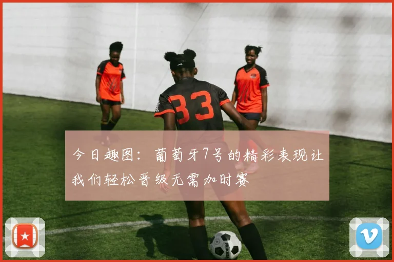 今日趣图：葡萄牙7号的精彩表现让我们轻松晋级无需加时赛