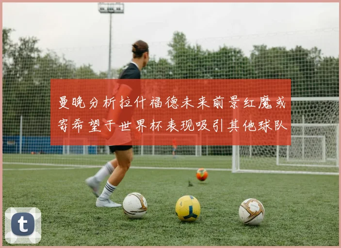 曼晚分析拉什福德未来前景红魔或寄希望于世界杯表现吸引其他球队