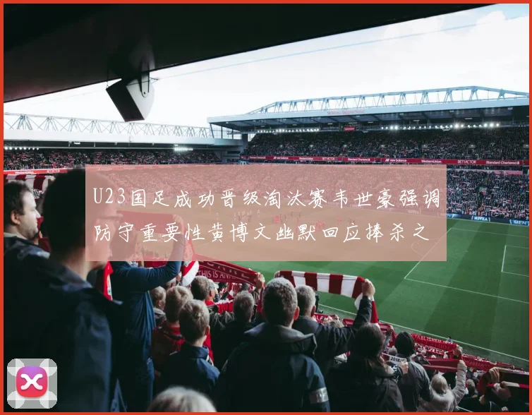 U23国足成功晋级淘汰赛韦世豪强调防守重要性黄博文幽默回应捧杀之说