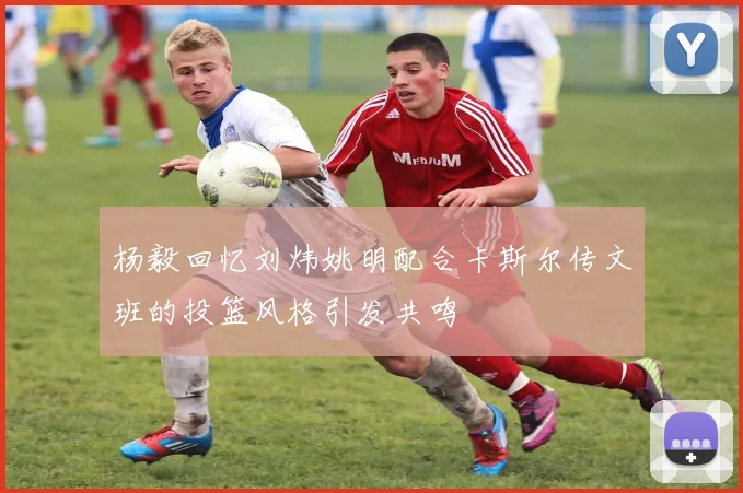 杨毅回忆刘炜姚明配合卡斯尔传文班的投篮风格引发共鸣